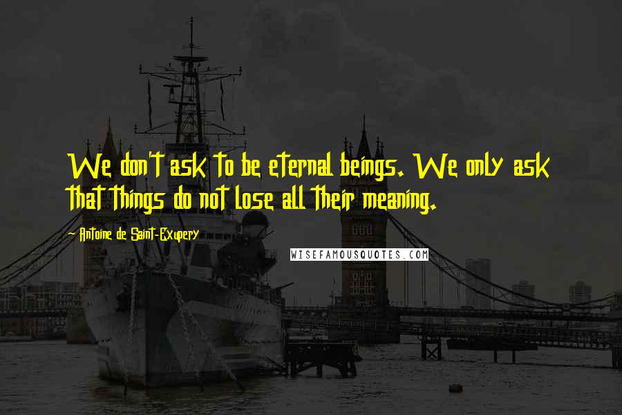 Antoine De Saint-Exupery Quotes: We don't ask to be eternal beings. We only ask that things do not lose all their meaning.