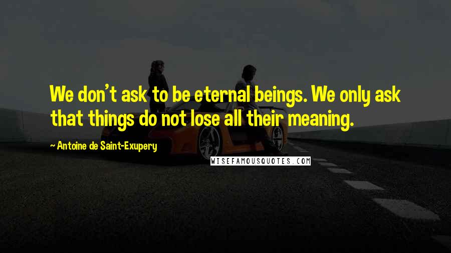 Antoine De Saint-Exupery Quotes: We don't ask to be eternal beings. We only ask that things do not lose all their meaning.