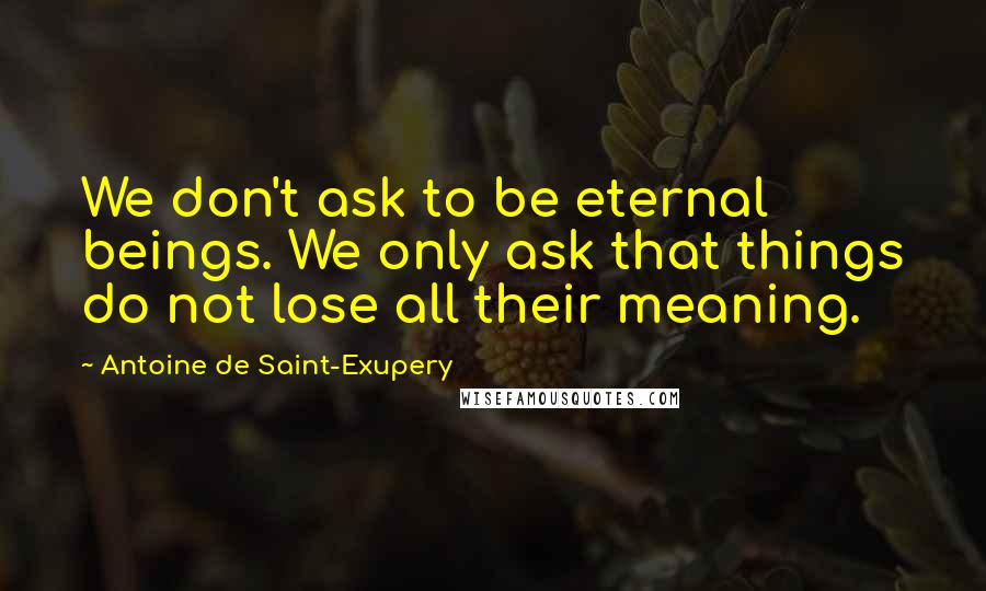 Antoine De Saint-Exupery Quotes: We don't ask to be eternal beings. We only ask that things do not lose all their meaning.