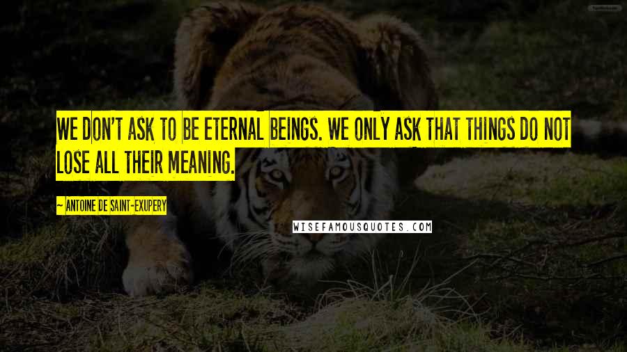 Antoine De Saint-Exupery Quotes: We don't ask to be eternal beings. We only ask that things do not lose all their meaning.