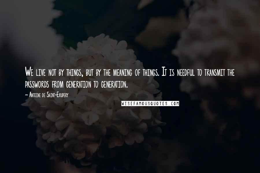 Antoine De Saint-Exupery Quotes: We live not by things, but by the meaning of things. It is needful to transmit the passwords from generation to generation.