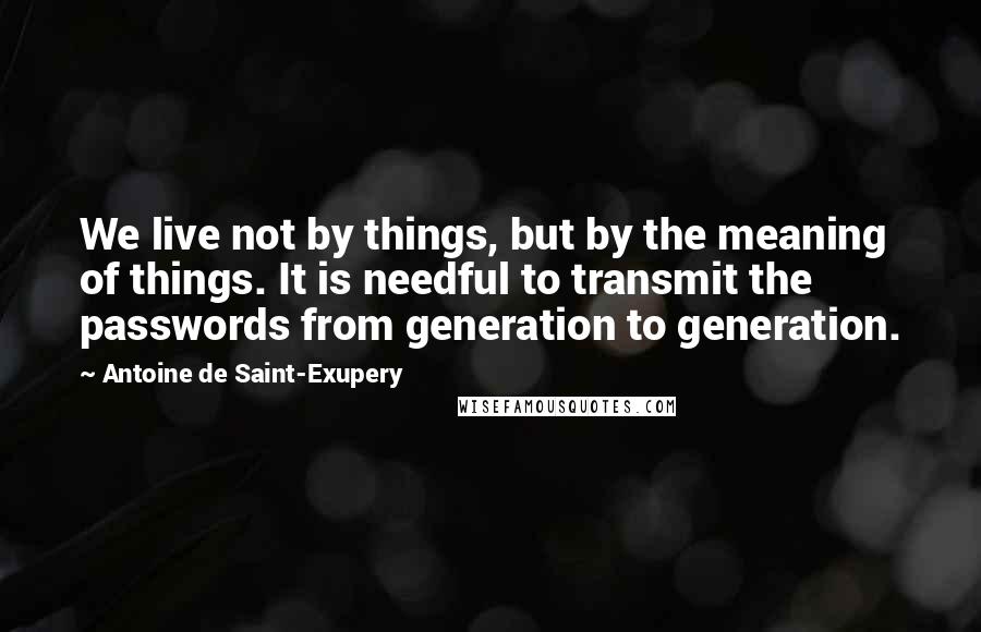 Antoine De Saint-Exupery Quotes: We live not by things, but by the meaning of things. It is needful to transmit the passwords from generation to generation.