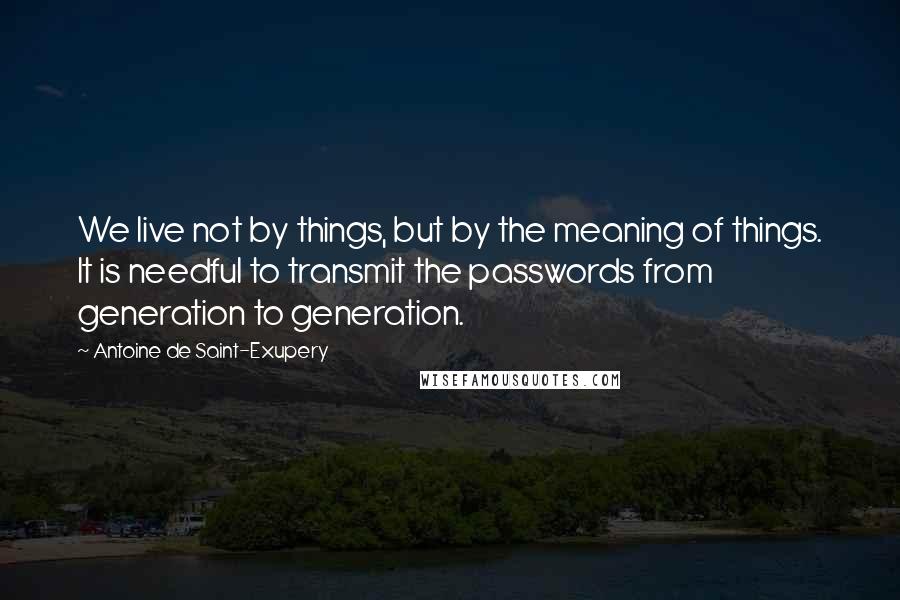 Antoine De Saint-Exupery Quotes: We live not by things, but by the meaning of things. It is needful to transmit the passwords from generation to generation.