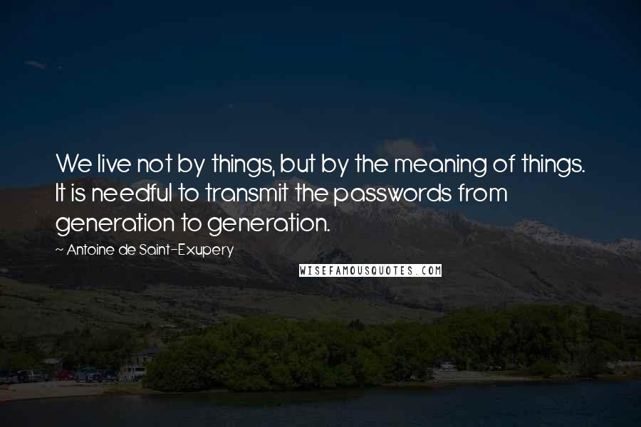Antoine De Saint-Exupery Quotes: We live not by things, but by the meaning of things. It is needful to transmit the passwords from generation to generation.