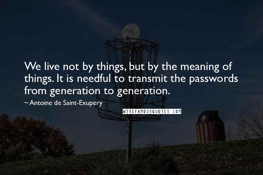 Antoine De Saint-Exupery Quotes: We live not by things, but by the meaning of things. It is needful to transmit the passwords from generation to generation.