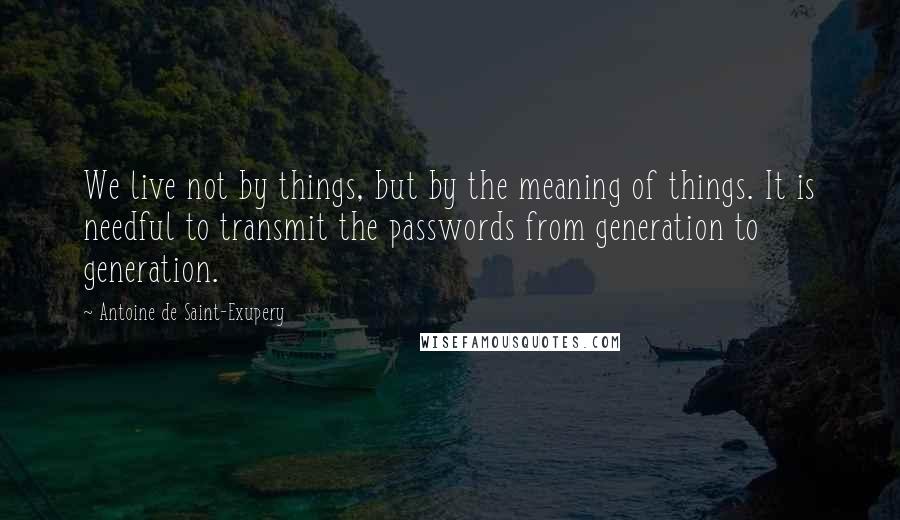 Antoine De Saint-Exupery Quotes: We live not by things, but by the meaning of things. It is needful to transmit the passwords from generation to generation.