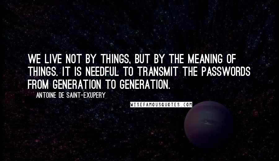 Antoine De Saint-Exupery Quotes: We live not by things, but by the meaning of things. It is needful to transmit the passwords from generation to generation.