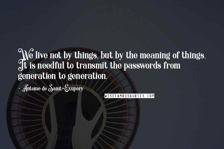 Antoine De Saint-Exupery Quotes: We live not by things, but by the meaning of things. It is needful to transmit the passwords from generation to generation.