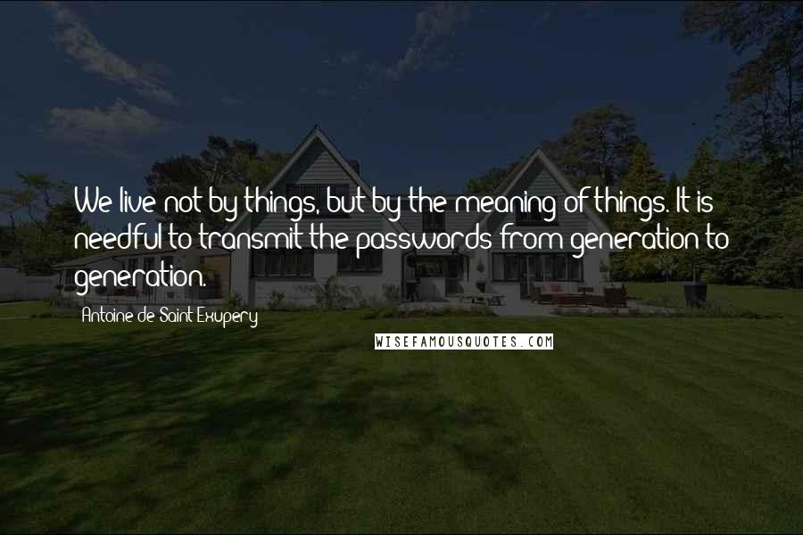 Antoine De Saint-Exupery Quotes: We live not by things, but by the meaning of things. It is needful to transmit the passwords from generation to generation.