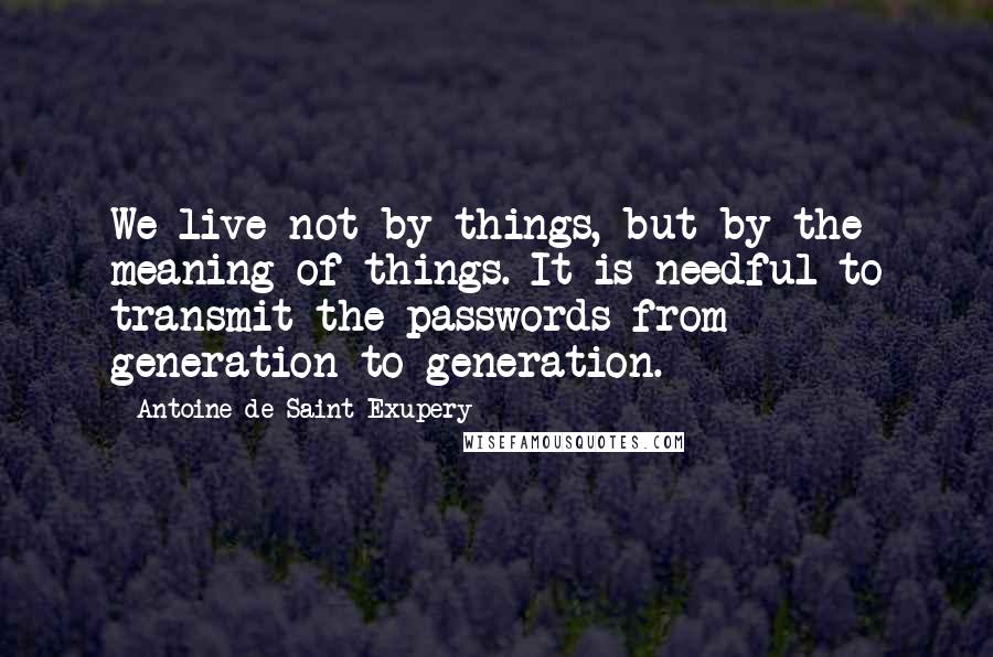 Antoine De Saint-Exupery Quotes: We live not by things, but by the meaning of things. It is needful to transmit the passwords from generation to generation.