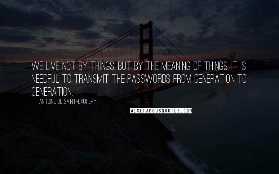 Antoine De Saint-Exupery Quotes: We live not by things, but by the meaning of things. It is needful to transmit the passwords from generation to generation.