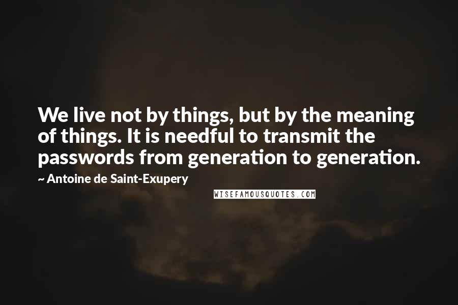 Antoine De Saint-Exupery Quotes: We live not by things, but by the meaning of things. It is needful to transmit the passwords from generation to generation.