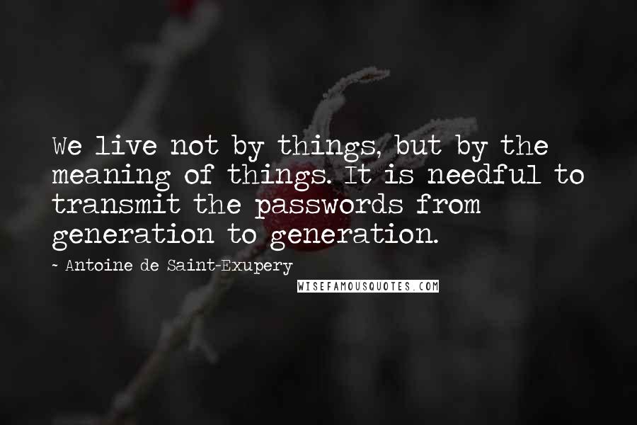 Antoine De Saint-Exupery Quotes: We live not by things, but by the meaning of things. It is needful to transmit the passwords from generation to generation.