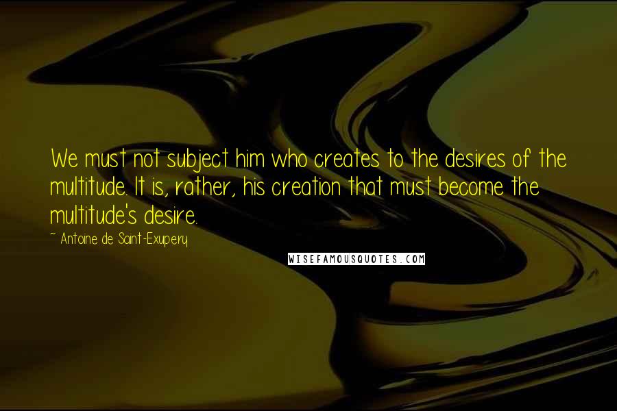 Antoine De Saint-Exupery Quotes: We must not subject him who creates to the desires of the multitude. It is, rather, his creation that must become the multitude's desire.