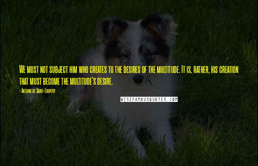 Antoine De Saint-Exupery Quotes: We must not subject him who creates to the desires of the multitude. It is, rather, his creation that must become the multitude's desire.
