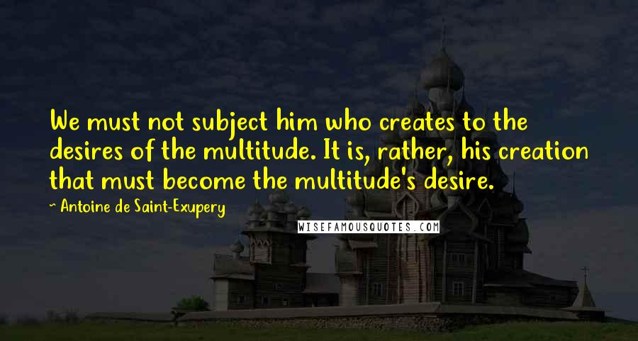 Antoine De Saint-Exupery Quotes: We must not subject him who creates to the desires of the multitude. It is, rather, his creation that must become the multitude's desire.