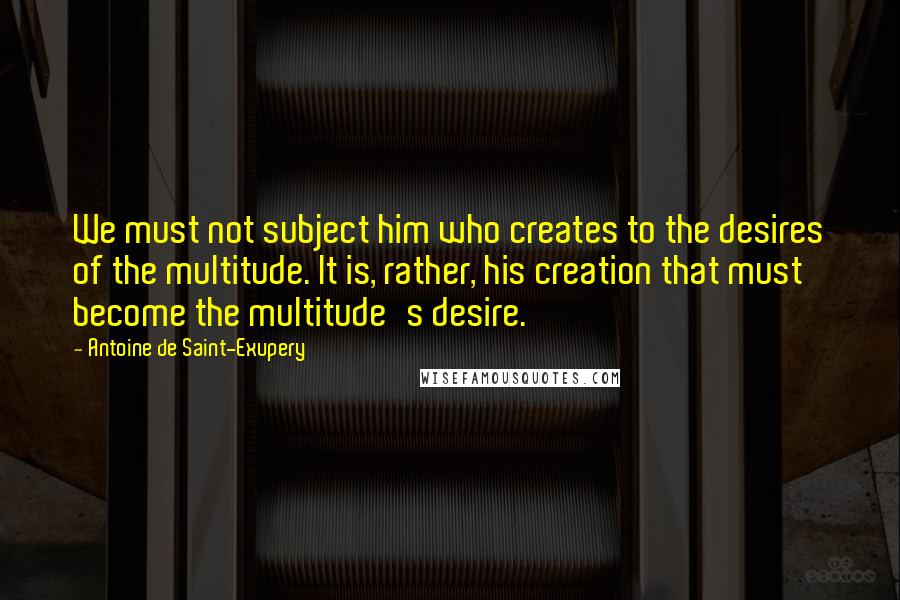 Antoine De Saint-Exupery Quotes: We must not subject him who creates to the desires of the multitude. It is, rather, his creation that must become the multitude's desire.