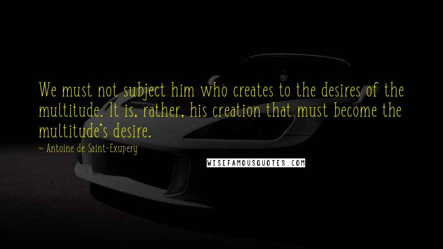 Antoine De Saint-Exupery Quotes: We must not subject him who creates to the desires of the multitude. It is, rather, his creation that must become the multitude's desire.