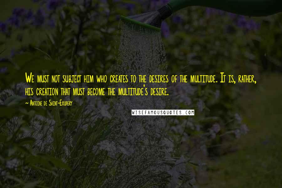 Antoine De Saint-Exupery Quotes: We must not subject him who creates to the desires of the multitude. It is, rather, his creation that must become the multitude's desire.