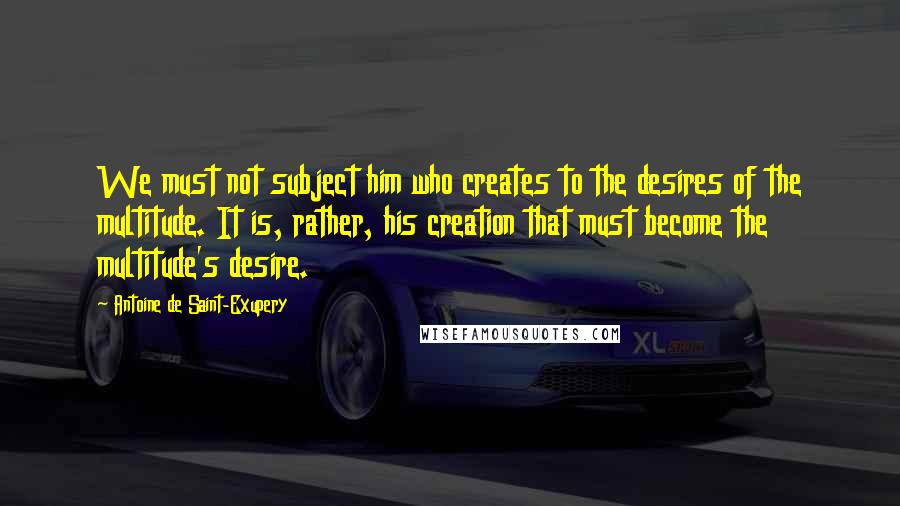Antoine De Saint-Exupery Quotes: We must not subject him who creates to the desires of the multitude. It is, rather, his creation that must become the multitude's desire.