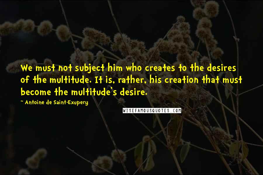 Antoine De Saint-Exupery Quotes: We must not subject him who creates to the desires of the multitude. It is, rather, his creation that must become the multitude's desire.