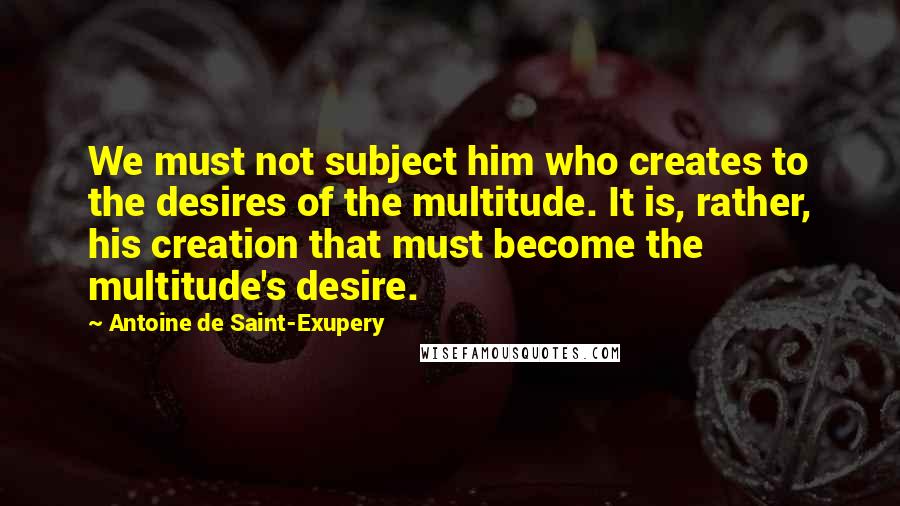 Antoine De Saint-Exupery Quotes: We must not subject him who creates to the desires of the multitude. It is, rather, his creation that must become the multitude's desire.