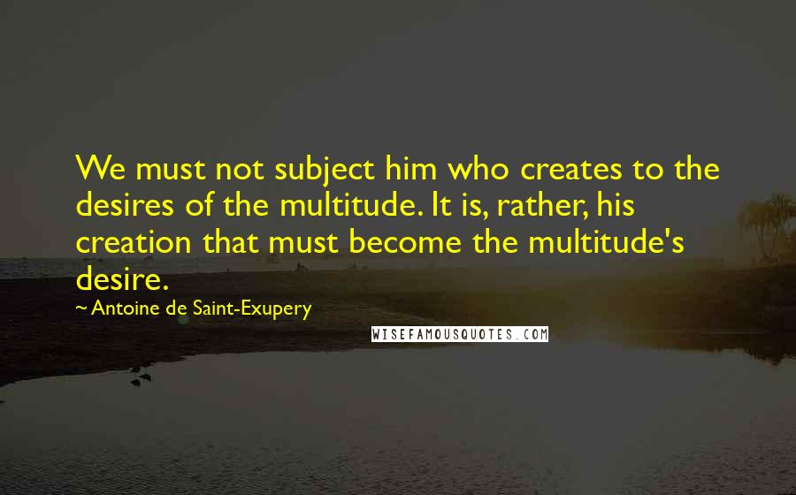 Antoine De Saint-Exupery Quotes: We must not subject him who creates to the desires of the multitude. It is, rather, his creation that must become the multitude's desire.