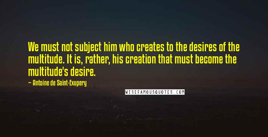 Antoine De Saint-Exupery Quotes: We must not subject him who creates to the desires of the multitude. It is, rather, his creation that must become the multitude's desire.