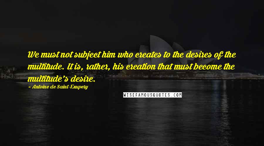 Antoine De Saint-Exupery Quotes: We must not subject him who creates to the desires of the multitude. It is, rather, his creation that must become the multitude's desire.