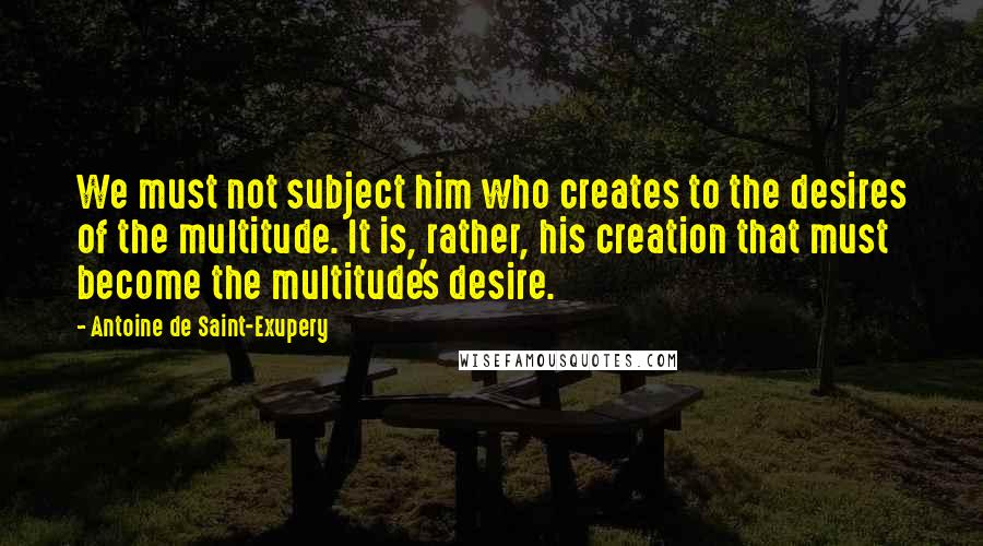 Antoine De Saint-Exupery Quotes: We must not subject him who creates to the desires of the multitude. It is, rather, his creation that must become the multitude's desire.