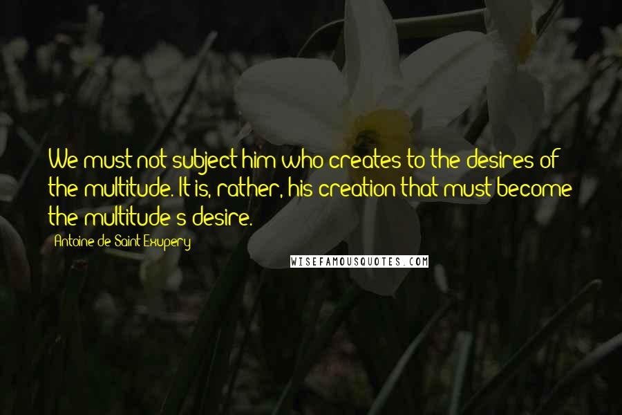 Antoine De Saint-Exupery Quotes: We must not subject him who creates to the desires of the multitude. It is, rather, his creation that must become the multitude's desire.