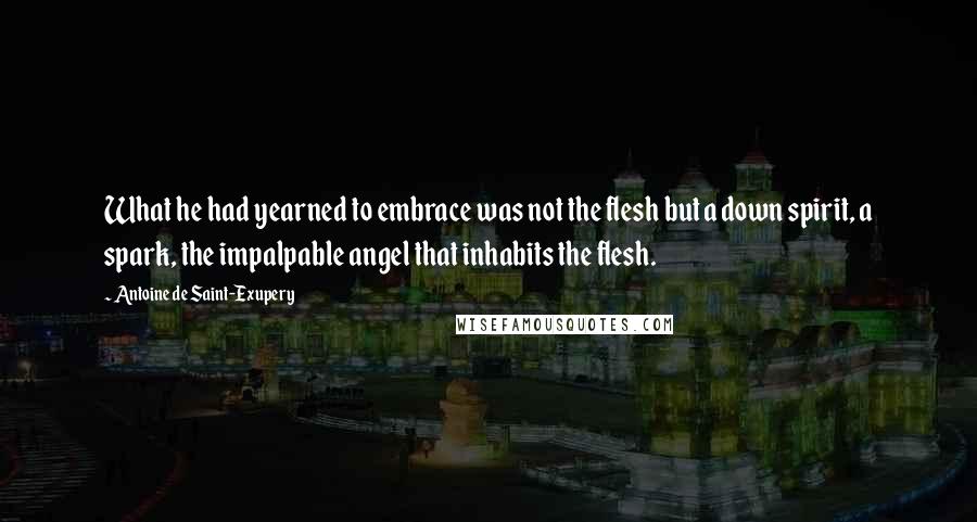 Antoine De Saint-Exupery Quotes: What he had yearned to embrace was not the flesh but a down spirit, a spark, the impalpable angel that inhabits the flesh.