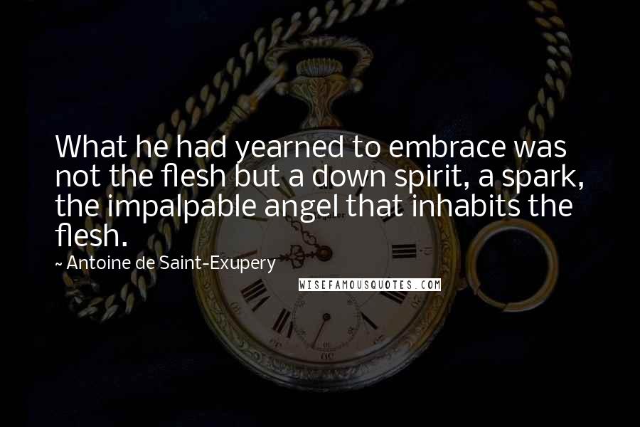 Antoine De Saint-Exupery Quotes: What he had yearned to embrace was not the flesh but a down spirit, a spark, the impalpable angel that inhabits the flesh.