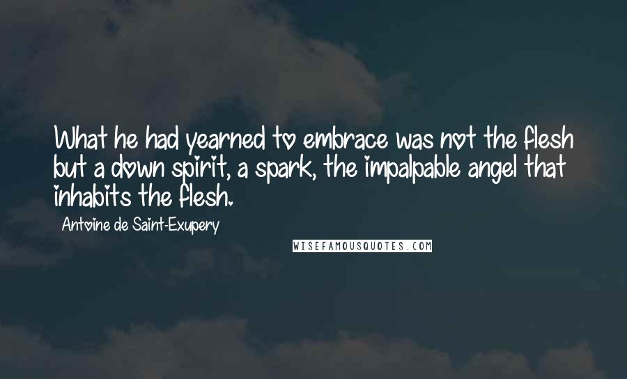 Antoine De Saint-Exupery Quotes: What he had yearned to embrace was not the flesh but a down spirit, a spark, the impalpable angel that inhabits the flesh.