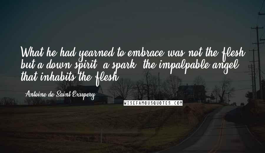 Antoine De Saint-Exupery Quotes: What he had yearned to embrace was not the flesh but a down spirit, a spark, the impalpable angel that inhabits the flesh.