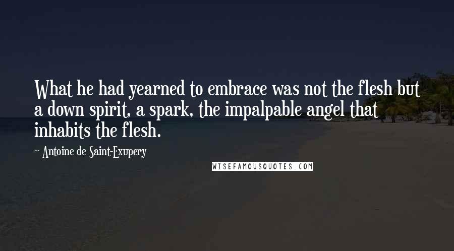 Antoine De Saint-Exupery Quotes: What he had yearned to embrace was not the flesh but a down spirit, a spark, the impalpable angel that inhabits the flesh.