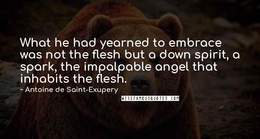 Antoine De Saint-Exupery Quotes: What he had yearned to embrace was not the flesh but a down spirit, a spark, the impalpable angel that inhabits the flesh.