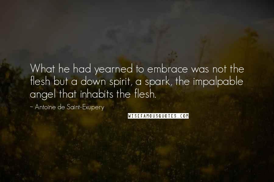 Antoine De Saint-Exupery Quotes: What he had yearned to embrace was not the flesh but a down spirit, a spark, the impalpable angel that inhabits the flesh.