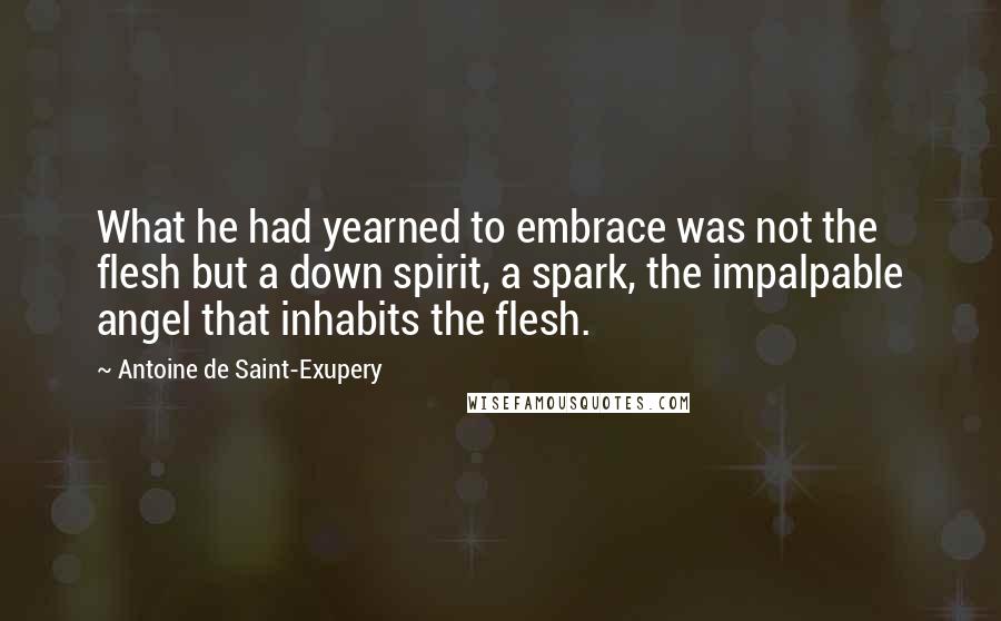 Antoine De Saint-Exupery Quotes: What he had yearned to embrace was not the flesh but a down spirit, a spark, the impalpable angel that inhabits the flesh.