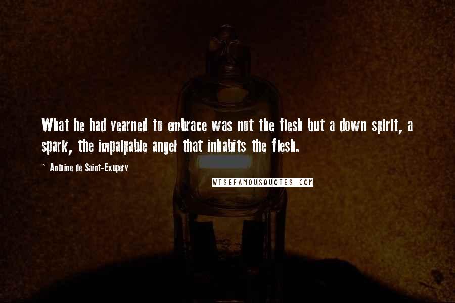 Antoine De Saint-Exupery Quotes: What he had yearned to embrace was not the flesh but a down spirit, a spark, the impalpable angel that inhabits the flesh.