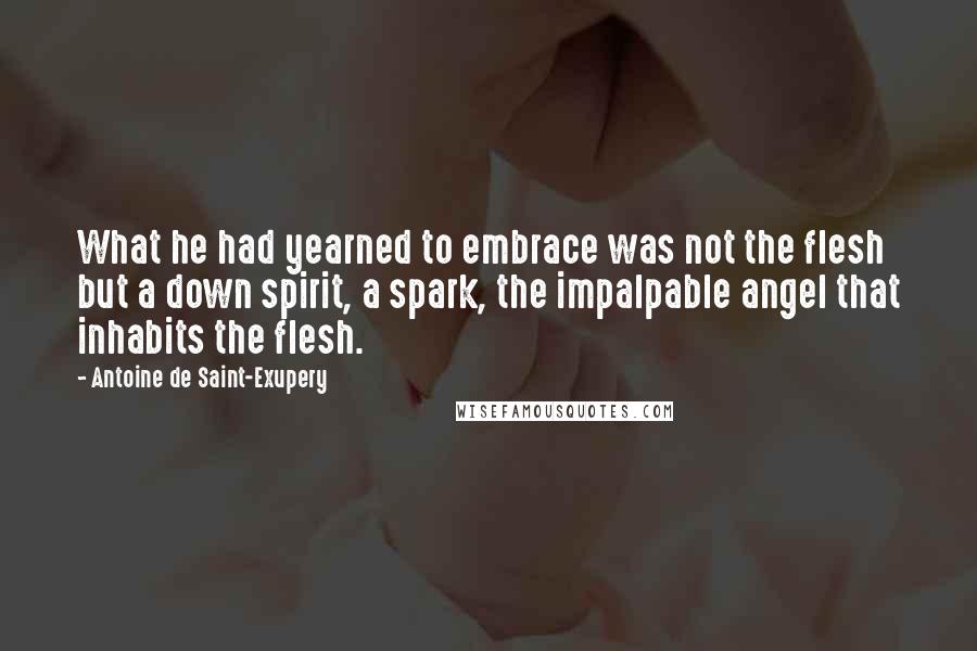Antoine De Saint-Exupery Quotes: What he had yearned to embrace was not the flesh but a down spirit, a spark, the impalpable angel that inhabits the flesh.