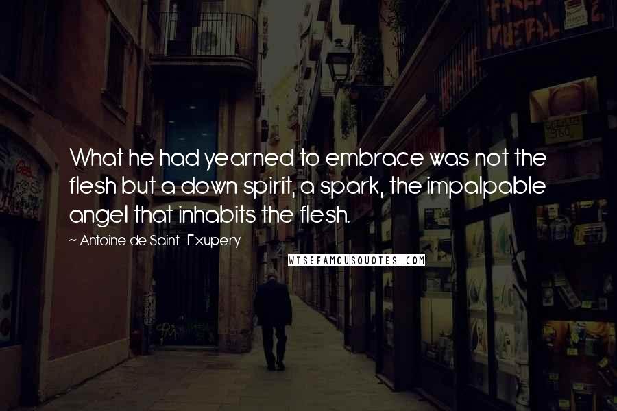 Antoine De Saint-Exupery Quotes: What he had yearned to embrace was not the flesh but a down spirit, a spark, the impalpable angel that inhabits the flesh.