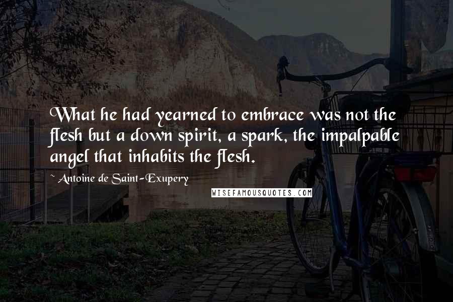 Antoine De Saint-Exupery Quotes: What he had yearned to embrace was not the flesh but a down spirit, a spark, the impalpable angel that inhabits the flesh.