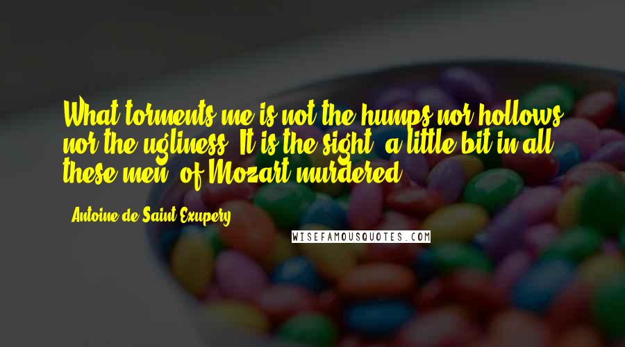 Antoine De Saint-Exupery Quotes: What torments me is not the humps nor hollows nor the ugliness. It is the sight, a little bit in all these men, of Mozart murdered.