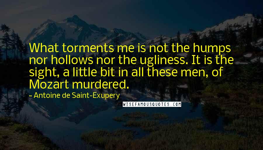 Antoine De Saint-Exupery Quotes: What torments me is not the humps nor hollows nor the ugliness. It is the sight, a little bit in all these men, of Mozart murdered.