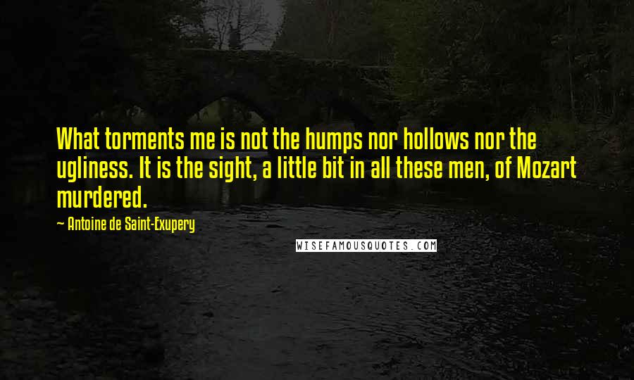 Antoine De Saint-Exupery Quotes: What torments me is not the humps nor hollows nor the ugliness. It is the sight, a little bit in all these men, of Mozart murdered.