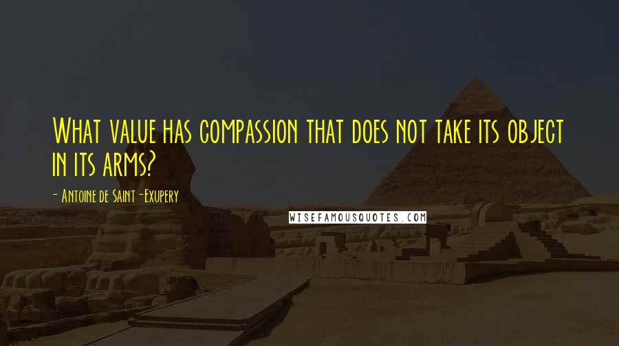 Antoine De Saint-Exupery Quotes: What value has compassion that does not take its object in its arms?