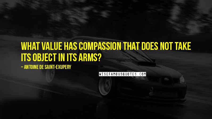 Antoine De Saint-Exupery Quotes: What value has compassion that does not take its object in its arms?