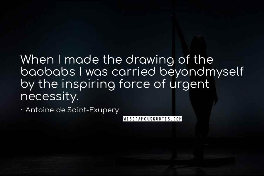 Antoine De Saint-Exupery Quotes: When I made the drawing of the baobabs I was carried beyondmyself by the inspiring force of urgent necessity.