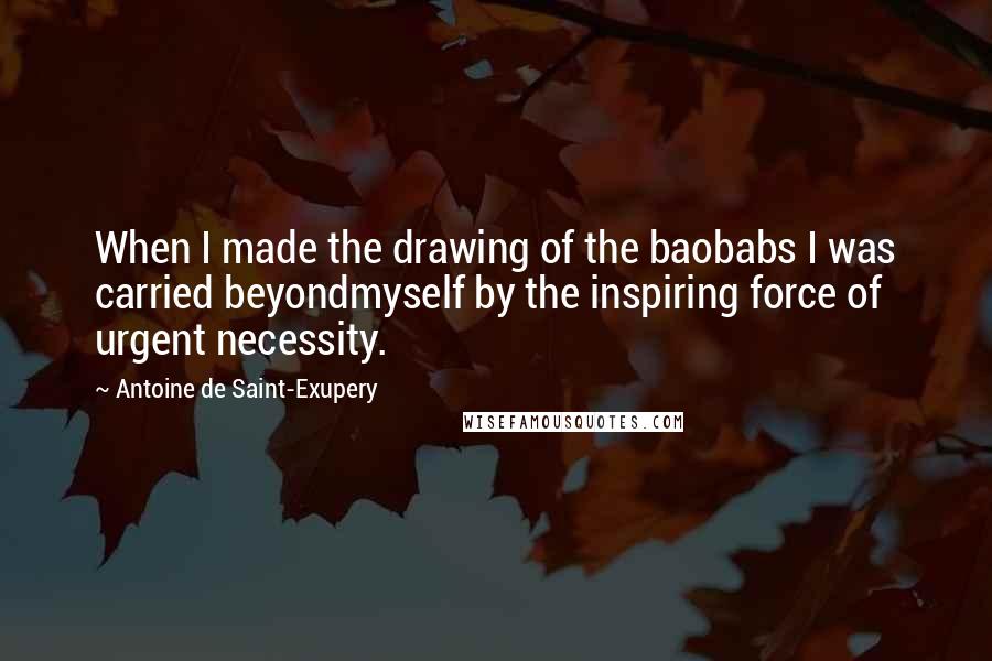 Antoine De Saint-Exupery Quotes: When I made the drawing of the baobabs I was carried beyondmyself by the inspiring force of urgent necessity.